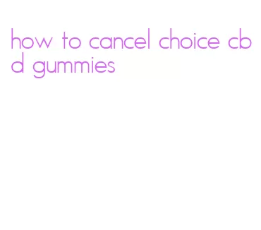 how to cancel choice cbd gummies