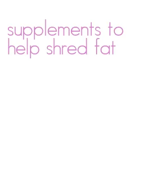 supplements to help shred fat