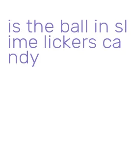 is the ball in slime lickers candy