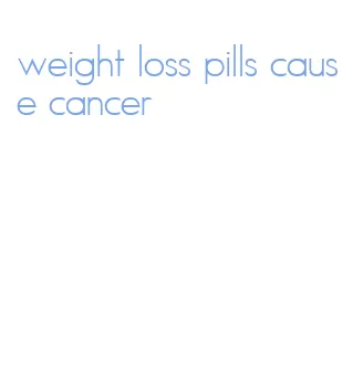 weight loss pills cause cancer