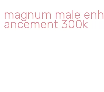 magnum male enhancement 300k