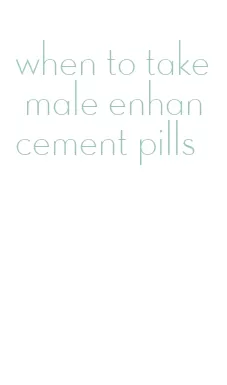 when to take male enhancement pills