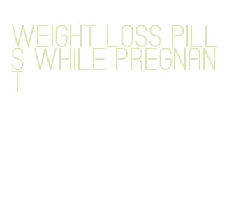 weight loss pills while pregnant