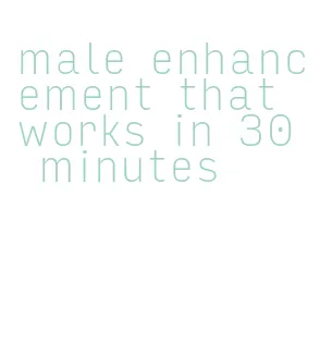 male enhancement that works in 30 minutes