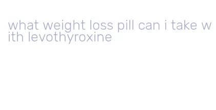 what weight loss pill can i take with levothyroxine