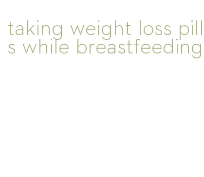 taking weight loss pills while breastfeeding