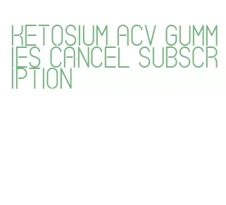 ketosium acv gummies cancel subscription