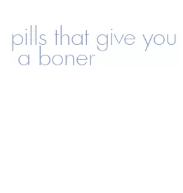 pills that give you a boner