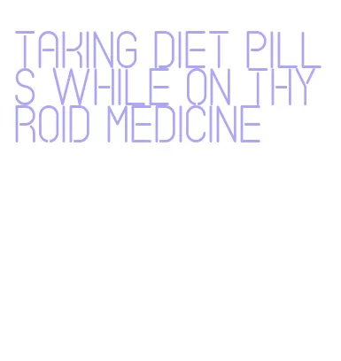 taking diet pills while on thyroid medicine