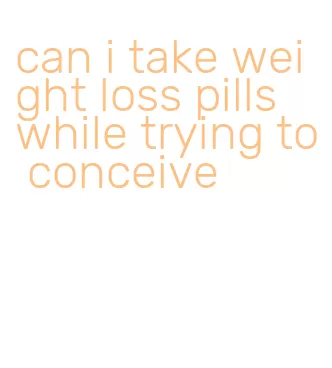 can i take weight loss pills while trying to conceive