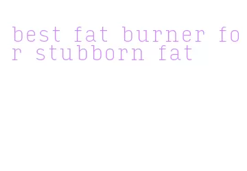 best fat burner for stubborn fat