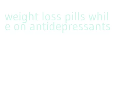 weight loss pills while on antidepressants