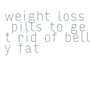 weight loss pills to get rid of belly fat