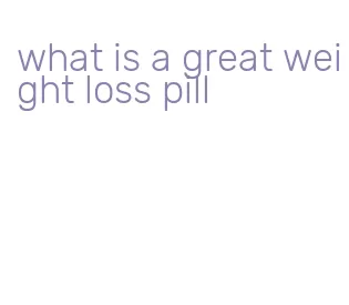 what is a great weight loss pill