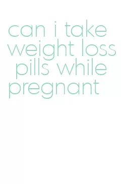 can i take weight loss pills while pregnant