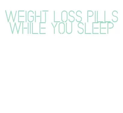 weight loss pills while you sleep