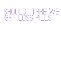 should i take weight loss pills