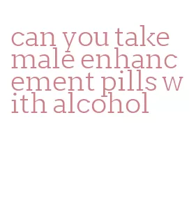 can you take male enhancement pills with alcohol