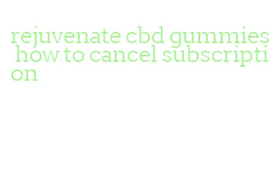 rejuvenate cbd gummies how to cancel subscription