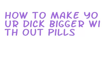 how to make your dick bigger with out pills