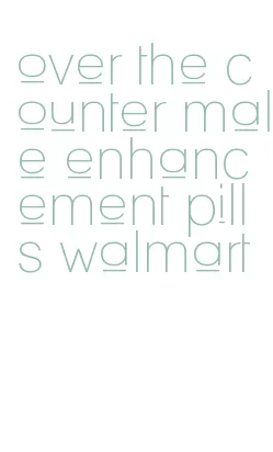 over the counter male enhancement pills walmart