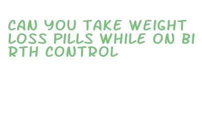 can you take weight loss pills while on birth control