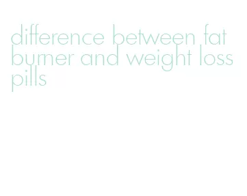 difference between fat burner and weight loss pills