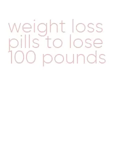 weight loss pills to lose 100 pounds