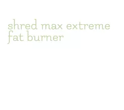 shred max extreme fat burner