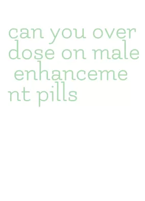 can you overdose on male enhancement pills