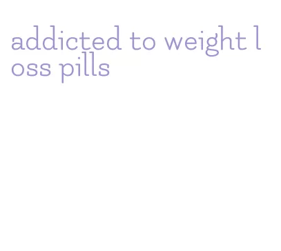 addicted to weight loss pills