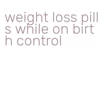 weight loss pills while on birth control