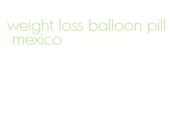 weight loss balloon pill mexico