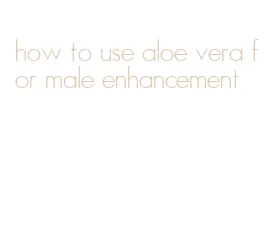 how to use aloe vera for male enhancement