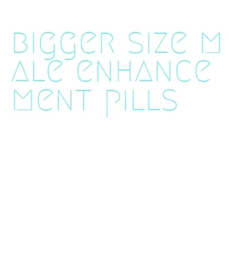 bigger size male enhancement pills