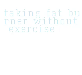 taking fat burner without exercise