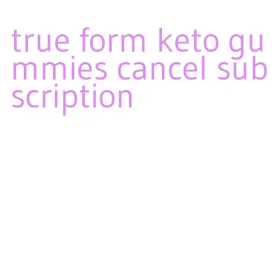 true form keto gummies cancel subscription