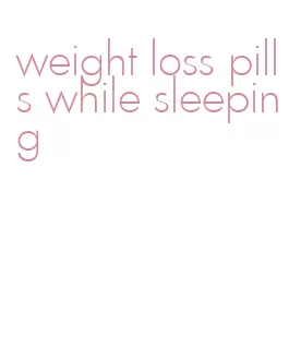 weight loss pills while sleeping