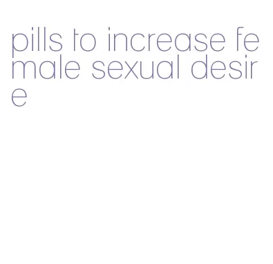 pills to increase female sexual desire