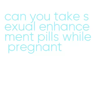 can you take sexual enhancement pills while pregnant