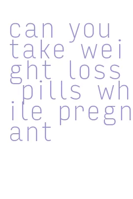 can you take weight loss pills while pregnant