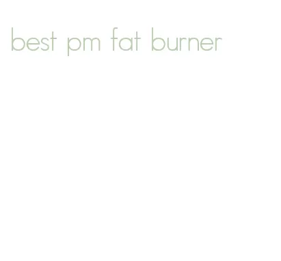 best pm fat burner